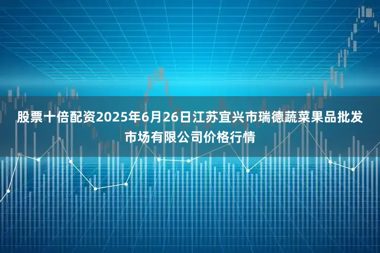 股票十倍配资2025年6月26日江苏宜兴市瑞德蔬菜果品批发市场有限公司价格行情