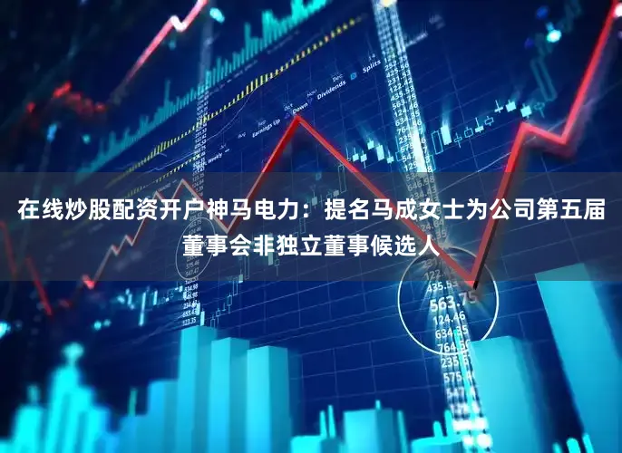 在线炒股配资开户神马电力：提名马成女士为公司第五届董事会非独立董事候选人