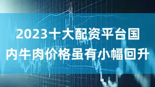 2023十大配资平台国内牛肉价格虽有小幅回升