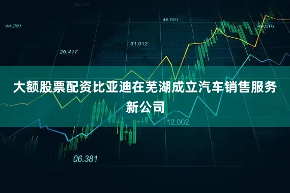 大额股票配资比亚迪在芜湖成立汽车销售服务新公司