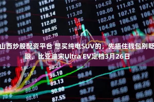 山西炒股配资平台 想买纯电SUV的，先捂住钱包别眨眼，比亚迪宋Ultra EV定档3月26日