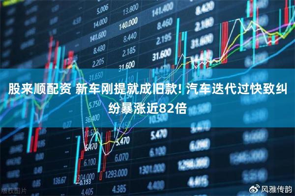 股来顺配资 新车刚提就成旧款! 汽车迭代过快致纠纷暴涨近82倍