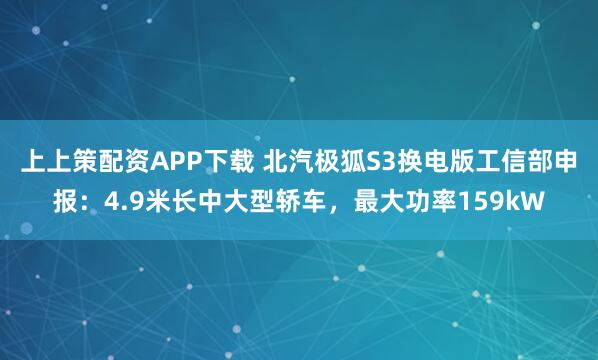 上上策配资APP下载 北汽极狐S3换电版工信部申报：4.9米长中大型轿车，最大功率159kW