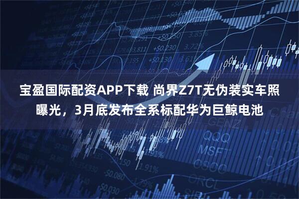 宝盈国际配资APP下载 尚界Z7T无伪装实车照曝光，3月底发布全系标配华为巨鲸电池