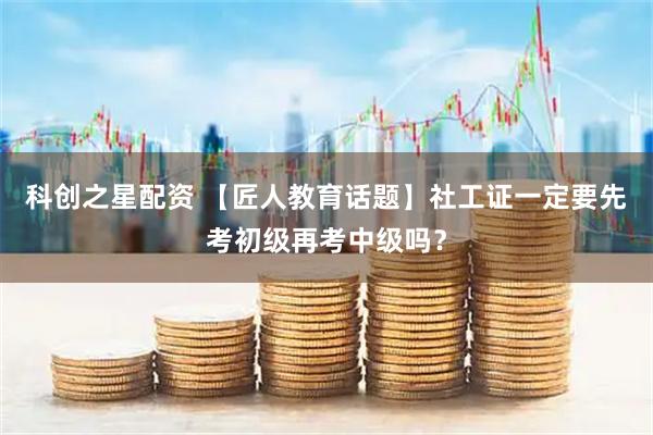 科创之星配资 【匠人教育话题】社工证一定要先考初级再考中级吗？