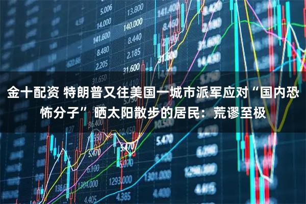 金十配资 特朗普又往美国一城市派军应对“国内恐怖分子” 晒太阳散步的居民：荒谬至极