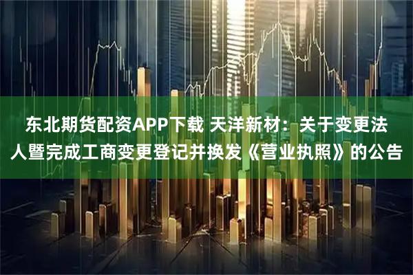 东北期货配资APP下载 天洋新材：关于变更法人暨完成工商变更登记并换发《营业执照》的公告