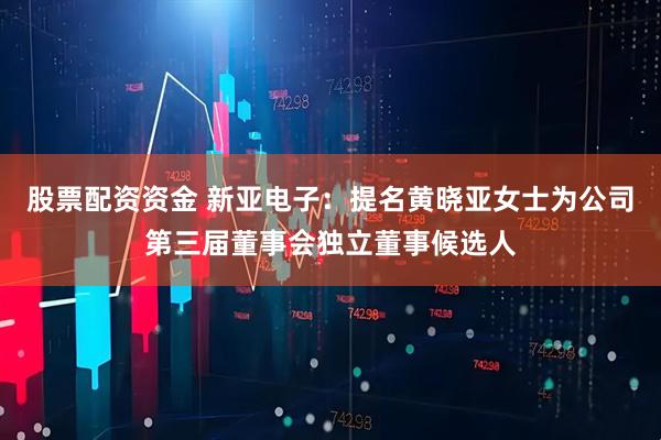 股票配资资金 新亚电子：提名黄晓亚女士为公司第三届董事会独立董事候选人
