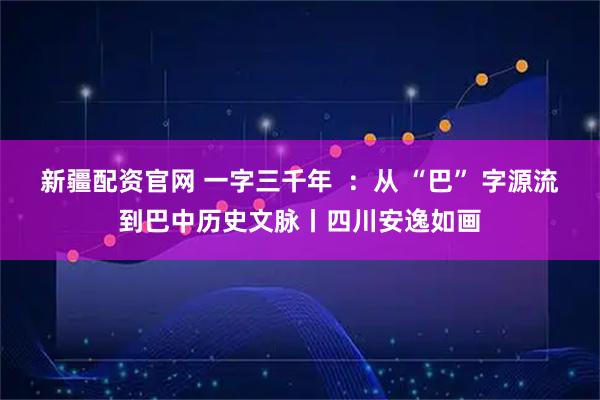 新疆配资官网 一字三千年 :从 “巴” 字源流到巴中历史文脉丨四川安逸如画
