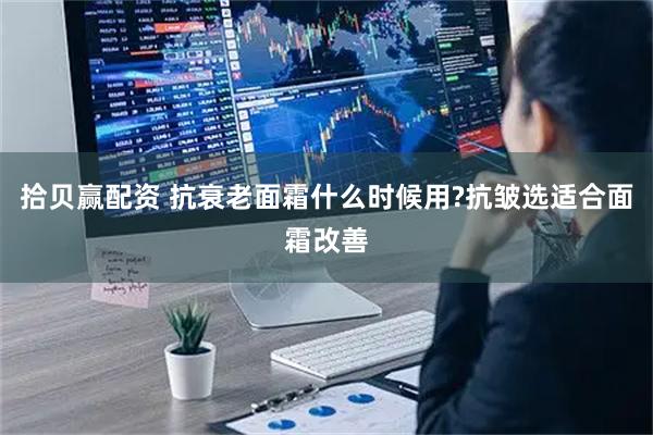 拾贝赢配资 抗衰老面霜什么时候用?抗皱选适合面霜改善