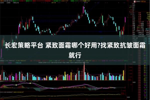 长宏策略平台 紧致面霜哪个好用?找紧致抗皱面霜就行