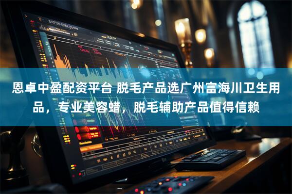 恩卓中盈配资平台 脱毛产品选广州富海川卫生用品，专业美容蜡，脱毛辅助产品值得信赖