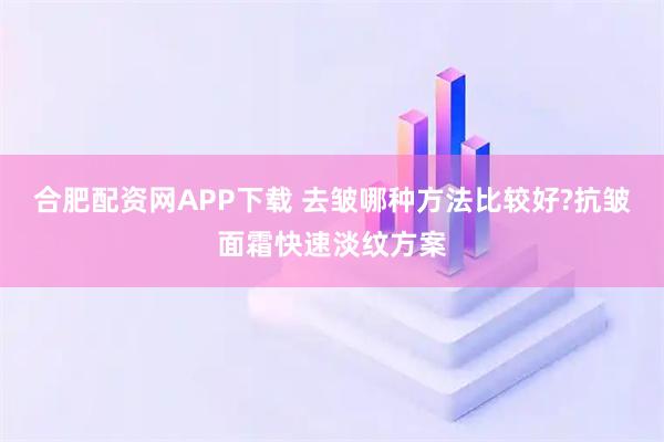 合肥配资网APP下载 去皱哪种方法比较好?抗皱面霜快速淡纹方案