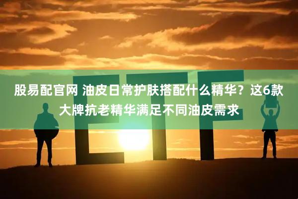 股易配官网 油皮日常护肤搭配什么精华？这6款大牌抗老精华满足不同油皮需求