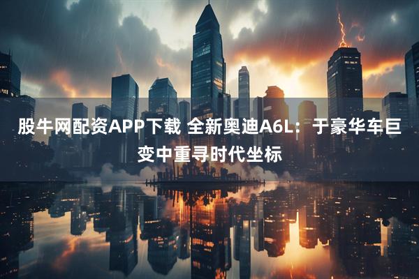 股牛网配资APP下载 全新奥迪A6L：于豪华车巨变中重寻时代坐标