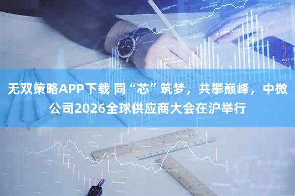 无双策略APP下载 同“芯”筑梦，共攀巅峰，中微公司2026全球供应商大会在沪举行