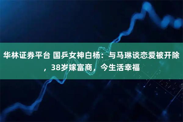 华林证券平台 国乒女神白杨:与马琳谈恋爱被开除,38岁嫁富商,今生活幸福
