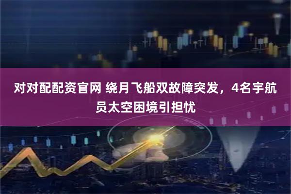 对对配配资官网 绕月飞船双故障突发，4名宇航员太空困境引担忧