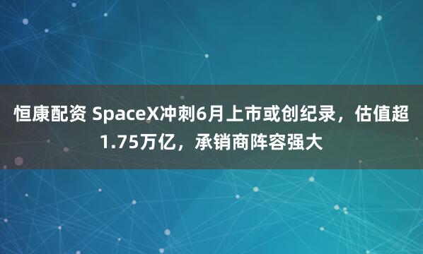 恒康配资 SpaceX冲刺6月上市或创纪录，估值超1.75万亿，承销商阵容强大
