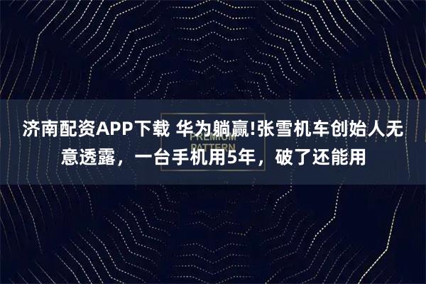 济南配资APP下载 华为躺赢!张雪机车创始人无意透露，一台手机用5年，破了还能用