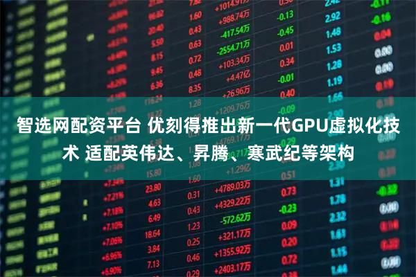 智选网配资平台 优刻得推出新一代GPU虚拟化技术 适配英伟达、昇腾、寒武纪等架构