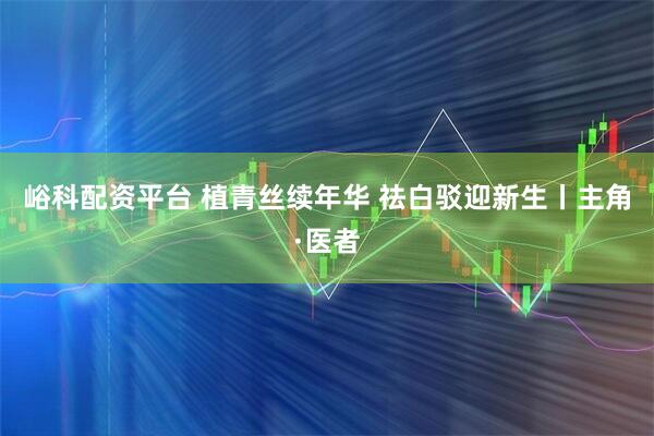 峪科配资平台 植青丝续年华 祛白驳迎新生丨主角·医者