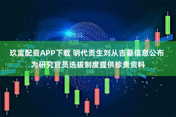 玖富配资APP下载 明代贡生刘从吉墓信息公布 为研究官员选拔制度提供珍贵资料