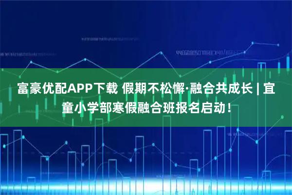 富豪优配APP下载 假期不松懈·融合共成长 | 宜童小学部寒假融合班报名启动！