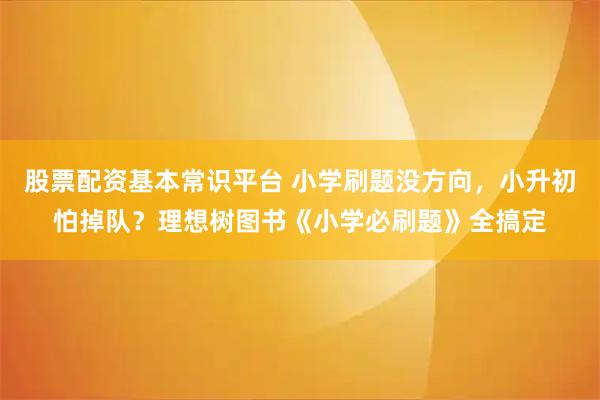 股票配资基本常识平台 小学刷题没方向，小升初怕掉队？理想树图书《小学必刷题》全搞定