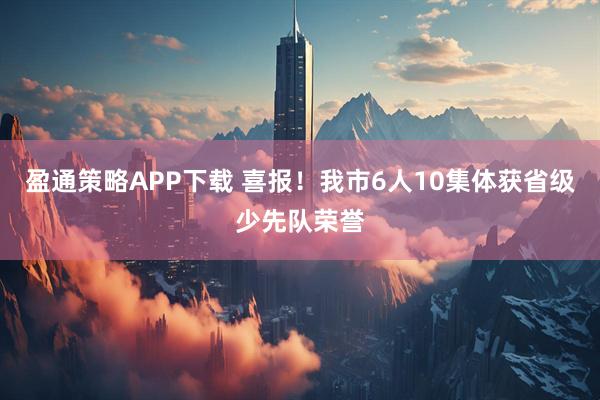 盈通策略APP下载 喜报！我市6人10集体获省级少先队荣誉