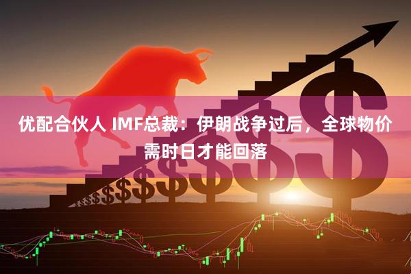 优配合伙人 IMF总裁：伊朗战争过后，全球物价需时日才能回落