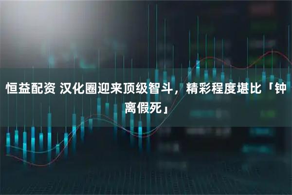 恒益配资 汉化圈迎来顶级智斗，精彩程度堪比「钟离假死」