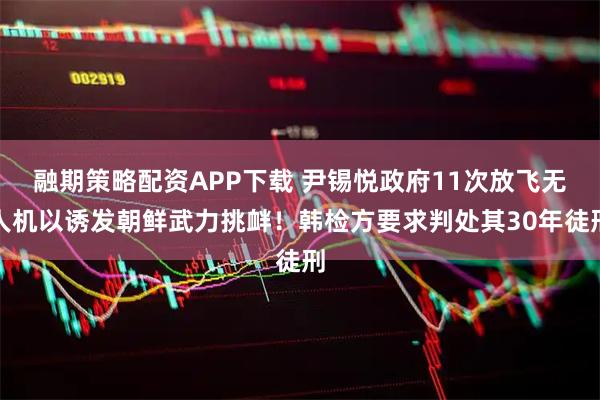 融期策略配资APP下载 尹锡悦政府11次放飞无人机以诱发朝鲜武力挑衅！韩检方要求判处其30年徒刑