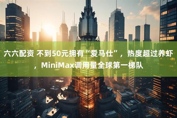 六六配资 不到50元拥有“爱马仕”，热度超过养虾，MiniMax调用量全球第一梯队