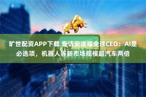 旷世配资APP下载 专访安波福全球CEO：AI是必选项，机器人等新市场规模超汽车两倍