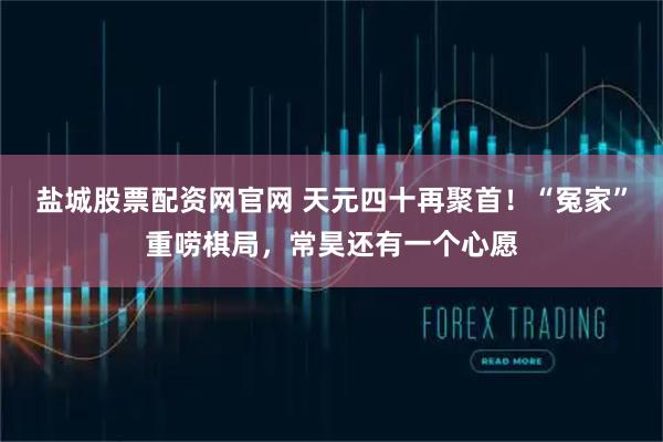 盐城股票配资网官网 天元四十再聚首！“冤家”重唠棋局，常昊还有一个心愿