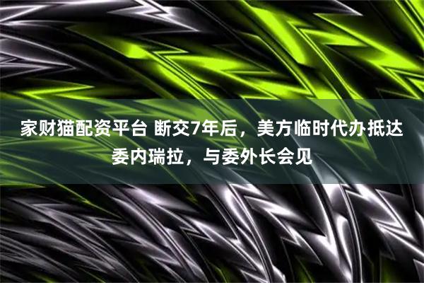 家财猫配资平台 断交7年后，美方临时代办抵达委内瑞拉，与委外长会见