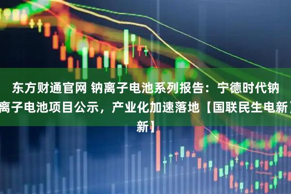 东方财通官网 钠离子电池系列报告：宁德时代钠离子电池项目公示，产业化加速落地【国联民生电新】