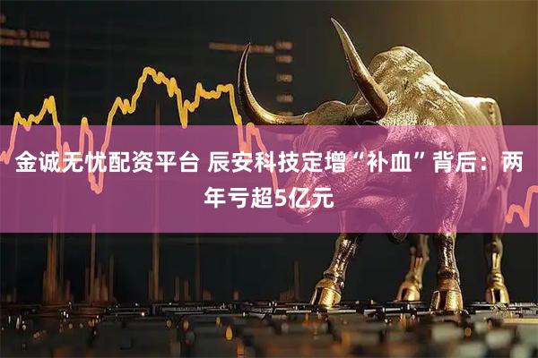 金诚无忧配资平台 辰安科技定增“补血”背后：两年亏超5亿元