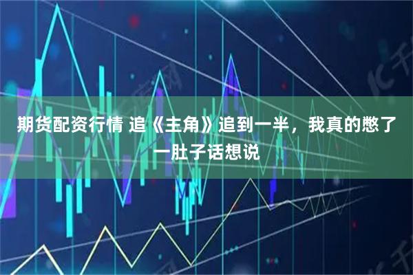 期货配资行情 追《主角》追到一半，我真的憋了一肚子话想说