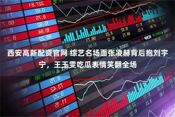 西安高新配资官网 综艺名场面张凌赫背后抱刘宇宁，王玉雯吃瓜表情笑翻全场