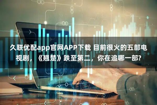 久联优配app官网APP下载 目前很火的五部电视剧，《翘楚》跌至第二，你在追哪一部?