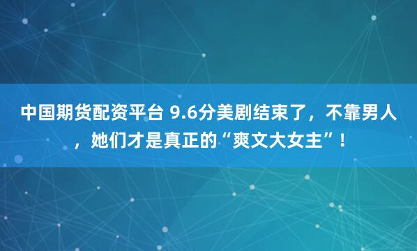 中国期货配资平台 9.6分美剧结束了，不靠男人，她们才是真正的“爽文大女主”！