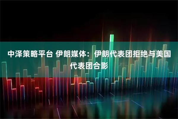 中泽策略平台 伊朗媒体:伊朗代表团拒绝与美国代表团合影