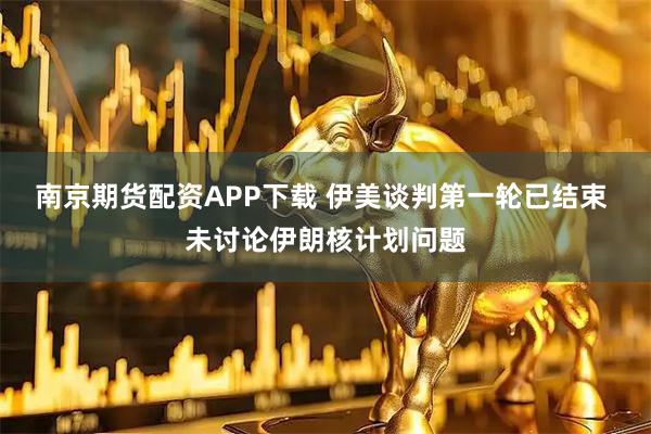 南京期货配资APP下载 伊美谈判第一轮已结束 未讨论伊朗核计划问题