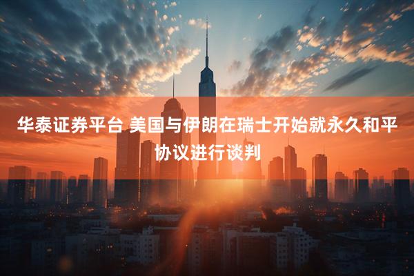 华泰证券平台 美国与伊朗在瑞士开始就永久和平协议进行谈判