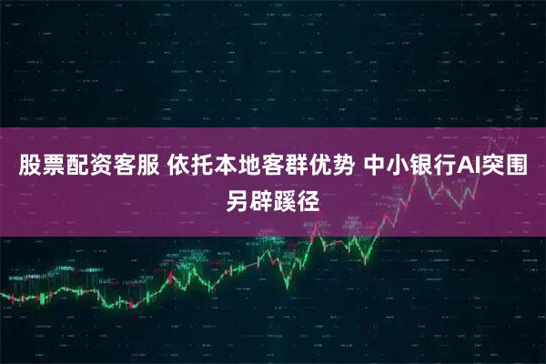 股票配资客服 依托本地客群优势 中小银行AI突围另辟蹊径