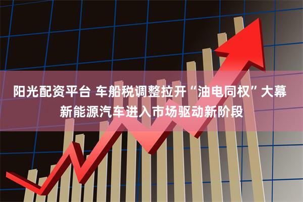 阳光配资平台 车船税调整拉开“油电同权”大幕 新能源汽车进入市场驱动新阶段